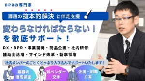 BPRの専門家 課題の抜本的解決に伴走支援 変わらなければならないを徹底サポート DX・BPR・事業開発・商品企画・社内研修・補助金活用・マインド改革・新卒採用 社内メンバーのごとくどっぷり入り込んでサポートします 業務の徹底調査 対ベンダー交渉 企画戦略立案