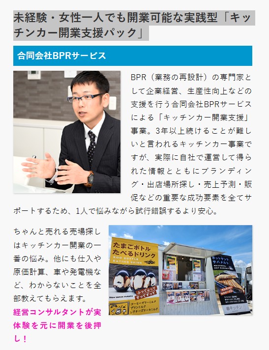 BPR(業務の再設計)の専門家として企業経営、生産性向上などの支援を行う合同会社BPRサービスによる「キッチンカー開業支援」事業。3年以上続けることが難しいと言われるキッチンカー事業ですが、実際に自社で運営して得られた情報とともにブランディング・出店場所探し・売上予測・販促などの重要な成功要素を全てサポートするため、1人で悩みながら試行錯誤するより安心。
合同会社BPRサービス
ちゃんと売れる売場探しはキッチンカー開業の一番の悩み。他にも仕入や原価計算、車や発電機など、わからないことを全部教えてもらえます。
経営コンサルタントが実体験を元に開業を後押し!